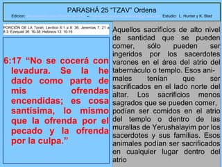 13
PARASHÁ 25 “TZAV” Ordena
Edicion: Regresando a las Raices de la Fe – regresandoalasraicesdelafe@gmail.com Estudio: L. Hunter y K. Blad
6:17 “No se cocerá con
levadura. Se la he
dado como parte de
mis ofrendas
encendidas; es cosa
santísima, lo mismo
que la ofrenda por el
pecado y la ofrenda
por la culpa.”
Aquellos sacrificios de alto nivel
de santidad que se pueden
comer, sólo pueden ser
ingeridos por los sacerdotes
varones en el área del atrio del
tabernáculo o templo. Esos ani-
males tenían que ser
sacrificados en el lado norte del
altar. Los sacrificios menos
sagrados que se pueden comer,
podían ser comidos en el atrio
del templo o dentro de las
murallas de Yerushalayim por los
sacerdotes y sus familias. Esos
animales podían ser sacrificados
en cualquier lugar dentro del
atrio
PORCIÓN DE LA Torah: Levítico 6:1 a 8: 36; Jeremías 7: 21 a
8:3; Ezequiel 36: 16-38; Hebreos 13: 10-16
 