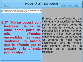 14
PARASHÁ 25 “TZAV” Ordena
Edicion: Regresando a las Raices de la Fe – regresandoalasraicesdelafe@gmail.com Estudio: L. Hunter y K. Blad
6:17 “No se cocerá con
levadura. Se la he
dado como parte de
mis ofrendas
encendidas; es cosa
santísima, lo mismo
que la ofrenda por el
pecado y la ofrenda
por la culpa.”
El resto de la ofrenda de paz
individual y el sacrificio de Pesaj
podían ser comidos dentro de
las murallas de la ciudad santa
por todos los israelitas, hombres,
mujeres y niños, que estaban
ritualmente puros. La mayoría de
los corderos de Pesaj fueron
sacrificados fuera del templo,
pero siempre dentro de las
murallas de la ciudad de
HaShem.
PORCIÓN DE LA Torah: Levítico 6:1 a 8: 36; Jeremías 7: 21 a
8:3; Ezequiel 36: 16-38; Hebreos 13: 10-16
 