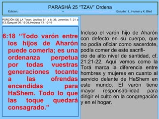 15
PARASHÁ 25 “TZAV” Ordena
Edicion: Regresando a las Raices de la Fe – regresandoalasraicesdelafe@gmail.com Estudio: L. Hunter y K. Blad
6:18 “Todo varón entre
los hijos de Aharón
puede comerla; es una
ordenanza perpetua
por todas vuestras
generaciones tocante
a las ofrendas
encendidas para
HaShem. Todo lo que
las toque quedará
consagrado.”
Incluso el varón hijo de Aharón
con defecto en su cuerpo, que
no podía oficiar como sacerdote,
podía comer de este sacrifi-
cio de alto nivel de santidad, cf.
21:21-22. Aquí vemos como la
Torá marca la diferencia entre
hombres y mujeres en cuanto al
servicio delante de HaShem en
este mundo. El varón tiene
mayor responsabilidad para
dirigir el culto en la congregación
y en el hogar.
PORCIÓN DE LA Torah: Levítico 6:1 a 8: 36; Jeremías 7: 21 a
8:3; Ezequiel 36: 16-38; Hebreos 13: 10-16
 