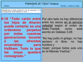 16
PARASHÁ 25 “TZAV” Ordena
Edicion: Regresando a las Raices de la Fe – regresandoalasraicesdelafe@gmail.com Estudio: L. Hunter y K. Blad
6:18 “Todo varón entre
los hijos de Aharón
puede comerla; es una
ordenanza perpetua
por todas vuestras
generaciones tocante
a las ofrendas
encendidas para
HaShem. Todo lo que
las toque quedará
consagrado.”
Por otro lado no hay diferencia
entre los sexos en el servicio
celestial según el orden de
Malki-Tsedek, como está
escrito en Gálatas 3:28:
“No hay judío ni griego; no hay
esclavo ni libre; no hay
hombre y
mujer; porque todos sois uno
en el Mesías Yeshúa.”
PORCIÓN DE LA Torah: Levítico 6:1 a 8: 36; Jeremías 7: 21 a
8:3; Ezequiel 36: 16-38; Hebreos 13: 10-16
 