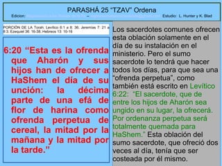 19
PARASHÁ 25 “TZAV” Ordena
Edicion: Regresando a las Raices de la Fe – regresandoalasraicesdelafe@gmail.com Estudio: L. Hunter y K. Blad
6:20 “Esta es la ofrenda
que Aharón y sus
hijos han de ofrecer a
HaShem el día de su
unción: la décima
parte de una efá de
flor de harina como
ofrenda perpetua de
cereal, la mitad por la
mañana y la mitad por
la tarde.”
Los sacerdotes comunes ofrecen
esta oblación solamente en el
día de su instalación en el
ministerio. Pero el sumo
sacerdote lo tendrá que hacer
todos los días, para que sea una
“ofrenda perpetua”, como
también está escrito en Levítico
6:22: “El sacerdote, que de
entre los hijos de Aharón sea
ungido en su lugar, la ofrecerá.
Por ordenanza perpetua será
totalmente quemada para
HaShem.” Esta oblación del
sumo sacerdote, que ofreció dos
veces al día, tenía que ser
costeada por él mismo.
PORCIÓN DE LA Torah: Levítico 6:1 a 8: 36; Jeremías 7: 21 a
8:3; Ezequiel 36: 16-38; Hebreos 13: 10-16
 