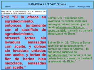 21
PARASHÁ 25 “TZAV” Ordena
Edicion: Regresando a las Raices de la Fe – regresandoalasraicesdelafe@gmail.com Estudio: L. Hunter y K. Blad
7:12 “Si lo ofrece en
agradecimiento,
entonces, juntamente
con el sacrificio de
agradecimiento,
ofrecerá tortas sin
levadura amasadas
con aceite, y obleas
sin levadura untados
con aceite, y tortas de
flor de harina bien
mezclada, amasadas
con aceite.”
Salmo 27:6 : “Entonces será
levantada mi cabeza sobre mis
enemigos que me cercan; y en su
tienda ofreceré sacrificios con
voces de júbilo; cantaré, sí, cantaré
alabanzas a HaShem.”
Salmo 50:14, 23: “Ofrece a Eloha
sacrificio de agradecimiento, y
cumple tus votos al Altísimo... El
que ofrece sacrificio de
agradecimiento me honra; y al que
ordena bien su camino, le mostraré
la salvación de Eloha.”
PORCIÓN DE LA Torah: Levítico 6:1 a 8: 36; Jeremías 7: 21 a
8:3; Ezequiel 36: 16-38; Hebreos 13: 10-16
 