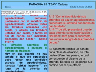 22
PARASHÁ 25 “TZAV” Ordena
Edicion: Regresando a las Raices de la Fe – regresandoalasraicesdelafe@gmail.com Estudio: L. Hunter y K. Blad
7:12 “Si lo ofrece en
agradecimiento, entonces,
juntamente con el sacrificio de
agradecimiento, ofrecerá tortas
sin levadura amasadas con
aceite, y obleas sin levadura
untados con aceite, y tortas de
flor de harina bien mezclada,
amasadas con aceite.” Salmo
116:17:
“Te ofreceré sacrificio de
agradecimiento, e invocaré el
nombre de HaShem.”
Hoy en día, cuando no hay
templo, el que sea agradecido
debe recitar una bendición
especial de agradecimiento,
llamada “birkat hagomel”, en
lugar de la ofrenda de
7:13 “Con el sacrificio de sus
ofrendas de paz en agradecimiento,
presentará su ofrenda con tortas de
pan leudado.”
7:14 “Y de ello presentará una de
cada ofrenda como contribución a
HaShem; será para el sacerdote
que rocía la sangre de las ofrendas
de paz.”
El sacerdote recibió un pan de
cada clase de oblación, en total
cuatro diferentes panes, lo cual
corresponde al diezmo de la
ofrenda. El resto de los panes fue
comido por el que ofrecía.
PORCIÓN DE LA Torah: Levítico 6:1 a 8: 36; Jeremías 7: 21 a
8:3; Ezequiel 36: 16-38; Hebreos 13: 10-16
 