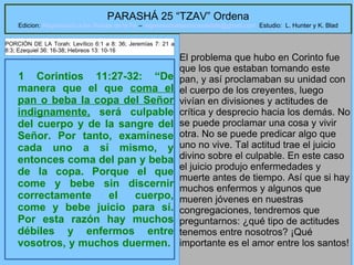 25
PARASHÁ 25 “TZAV” Ordena
Edicion: Regresando a las Raices de la Fe – regresandoalasraicesdelafe@gmail.com Estudio: L. Hunter y K. Blad
1 Corintios 11:27-32: “De
manera que el que coma el
pan o beba la copa del Señor
indignamente, será culpable
del cuerpo y de la sangre del
Señor. Por tanto, examínese
cada uno a sí mismo, y
entonces coma del pan y beba
de la copa. Porque el que
come y bebe sin discernir
correctamente el cuerpo,
come y bebe juicio para sí.
Por esta razón hay muchos
débiles y enfermos entre
vosotros, y muchos duermen.
El problema que hubo en Corinto fue
que los que estaban tomando este
pan, y así proclamaban su unidad con
el cuerpo de los creyentes, luego
vivían en divisiones y actitudes de
crítica y desprecio hacia los demás. No
se puede proclamar una cosa y vivir
otra. No se puede predicar algo que
uno no vive. Tal actitud trae el juicio
divino sobre el culpable. En este caso
el juicio produjo enfermedades y
muerte antes de tiempo. Así que si hay
muchos enfermos y algunos que
mueren jóvenes en nuestras
congregaciones, tendremos que
preguntarnos: ¿qué tipo de actitudes
tenemos entre nosotros? ¡Qué
importante es el amor entre los santos!
PORCIÓN DE LA Torah: Levítico 6:1 a 8: 36; Jeremías 7: 21 a
8:3; Ezequiel 36: 16-38; Hebreos 13: 10-16
 