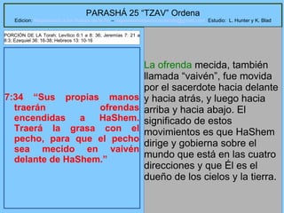 27
PARASHÁ 25 “TZAV” Ordena
Edicion: Regresando a las Raices de la Fe – regresandoalasraicesdelafe@gmail.com Estudio: L. Hunter y K. Blad
7:34 “Sus propias manos
traerán ofrendas
encendidas a HaShem.
Traerá la grasa con el
pecho, para que el pecho
sea mecido en vaivén
delante de HaShem.”
La ofrenda mecida, también
llamada “vaivén”, fue movida
por el sacerdote hacia delante
y hacia atrás, y luego hacia
arriba y hacia abajo. El
significado de estos
movimientos es que HaShem
dirige y gobierna sobre el
mundo que está en las cuatro
direcciones y que Él es el
dueño de los cielos y la tierra.
PORCIÓN DE LA Torah: Levítico 6:1 a 8: 36; Jeremías 7: 21 a
8:3; Ezequiel 36: 16-38; Hebreos 13: 10-16
 