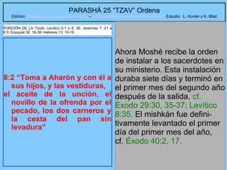 28
PARASHÁ 25 “TZAV” Ordena
Edicion: Regresando a las Raices de la Fe – regresandoalasraicesdelafe@gmail.com Estudio: L. Hunter y K. Blad
8:2 “Toma a Aharón y con él a
sus hijos, y las vestiduras,
el aceite de la unción, el
novillo de la ofrenda por el
pecado, los dos carneros y
la cesta del pan sin
levadura”
Ahora Moshé recibe la orden
de instalar a los sacerdotes en
su ministerio. Esta instalación
duraba siete días y terminó en
el primer mes del segundo año
después de la salida, cf.
Éxodo 29:30, 35-37; Levítico
8:35. El mishkán fue defini-
tivamente levantado el primer
día del primer mes del año,
cf. Éxodo 40:2, 17.
PORCIÓN DE LA Torah: Levítico 6:1 a 8: 36; Jeremías 7: 21 a
8:3; Ezequiel 36: 16-38; Hebreos 13: 10-16
 