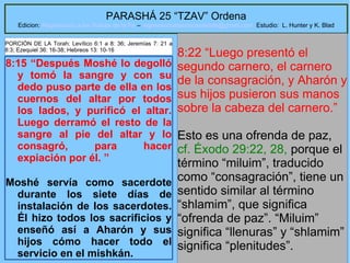 29
PARASHÁ 25 “TZAV” Ordena
Edicion: Regresando a las Raices de la Fe – regresandoalasraicesdelafe@gmail.com Estudio: L. Hunter y K. Blad
8:15 “Después Moshé lo degolló
y tomó la sangre y con su
dedo puso parte de ella en los
cuernos del altar por todos
los lados, y purificó el altar.
Luego derramó el resto de la
sangre al pie del altar y lo
consagró, para hacer
expiación por él. ”
Moshé servía como sacerdote
durante los siete días de
instalación de los sacerdotes.
Él hizo todos los sacrificios y
enseñó así a Aharón y sus
hijos cómo hacer todo el
servicio en el mishkán.
8:22 “Luego presentó el
segundo carnero, el carnero
de la consagración, y Aharón y
sus hijos pusieron sus manos
sobre la cabeza del carnero.”
Esto es una ofrenda de paz,
cf. Éxodo 29:22, 28, porque el
término “miluim”, traducido
como “consagración”, tiene un
sentido similar al término
“shlamim”, que significa
“ofrenda de paz”. “Miluim”
significa “llenuras” y “shlamim”
significa “plenitudes”.
PORCIÓN DE LA Torah: Levítico 6:1 a 8: 36; Jeremías 7: 21 a
8:3; Ezequiel 36: 16-38; Hebreos 13: 10-16
 