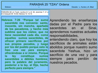 3
PARASHÁ 25 “TZAV” Ordena
Edicion: Regresando a las Raices de la Fe – regresandoalasraicesdelafe@gmail.com Estudio: L. Hunter y K. Blad
Hebreos 7:26 “Porque tal sumo
sacerdote nos convenía: santo,
inocente, sin mancha, apartado
de los pecadores, y hecho más
sublime que los cielos; que no
tiene necesidad cada día, como
aquellos sumos sacerdotes, de
ofrecer primero sacrificios por
sus propios pecados, y luego
por los del pueblo porque esto lo
hizo una vez para siempre,
ofreciéndose a sí mismo. Porque
la ley constituye sumos
sacerdotes a débiles hombres;
pero la palabra del juramento,
posterior a la ley, al Hijo, hecho
perfecto para siempre.”
Aprendiendo las enseñanzas
dadas por el Padre para los
sacerdotes en el Sinai,
aprendemos nuestras actuales
responsabilidades,
entendiendo claro, que hoy los
sacrificios de animales están
abolidos porque nuestro sumo
sacerdote Yeshua, hizo un
sacrificio de una vez y para
siempre para perdón de
nuestros pecados.
PORCIÓN DE LA Torah: Levítico 6:1 a 8: 36; Jeremías 7: 21 a
8:3; Ezequiel 36: 16-38; Hebreos 13: 10-16
 