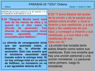 30
PARASHÁ 25 “TZAV” Ordena
Edicion: Regresando a las Raices de la Fe – regresandoalasraicesdelafe@gmail.com Estudio: L. Hunter y K. Blad
8:28 “Después Moshé tomó todo
esto de las manos de ellos y lo
quemó en el altar sobre la
ofrenda de ascensión. Fue
ofrenda de consagración como
aroma agradable, ofrenda
encendida para HaShem.”
La ofrenda de consagración tenía
que ser quemada sobre, o
después de, la ofrenda de
ascensión. Esto nos enseña que
el ministerio sacerdotal está
basado sobre la entrega total. Si
no hay entrega total en un siervo
de HaShem, su ministerio no va
a ser agradable delante de Él.
8:30 “Y tomó Moshé del aceite
de la unción y de la sangre que
estaba sobre el altar, y roció a
Aharón y sus vestiduras, y a sus
hijos y las vestiduras de sus
hijos; y consagró a Aharón y sus
vestiduras, y a sus hijos y las
vestiduras de sus
hijos con él.”
La unción fue rociada tanto
sobre Aharón como sobre sus
vestiduras. Esto nos enseña que
hay una unción personal y una
unción ministerial. Lo personal
viene primero, luego lo
ministerial.
PORCIÓN DE LA Torah: Levítico 6:1 a 8: 36; Jeremías 7: 21 a
8:3; Ezequiel 36: 16-38; Hebreos 13: 10-16
 