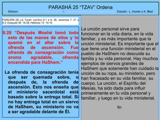 31
PARASHÁ 25 “TZAV” Ordena
Edicion: Regresando a las Raices de la Fe – regresandoalasraicesdelafe@gmail.com Estudio: L. Hunter y K. Blad
8:28 “Después Moshé tomó todo
esto de las manos de ellos y lo
quemó en el altar sobre la
ofrenda de ascensión. Fue
ofrenda de consagración como
aroma agradable, ofrenda
encendida para HaShem.”
La ofrenda de consagración tenía
que ser quemada sobre, o
después de, la ofrenda de
ascensión. Esto nos enseña que
el ministerio sacerdotal está
basado sobre la entrega total. Si
no hay entrega total en un siervo
de HaShem, su ministerio no va
a ser agradable delante de Él.
La unción personal sirve para
funcionar en la vida diaria, en la vida
familiar, y es más importante que la
unción ministerial. Es importante que el
que tiene una función ministerial en el
pueblo de HaShem no descuide su
familia y su vida personal. Hay muchos
ejemplos de siervos grandes de
HaShem que solamente han cuidado la
unción de su ropa, su ministerio, pero
han fracasado en su vida familiar, su
cuerpo. La unción, el Espíritu del
Mesías, ha sido dada para influir
primeramente en tu vida personal y
familiar, y luego en tu vida ministerial.
fin
PORCIÓN DE LA Torah: Levítico 6:1 a 8: 36; Jeremías 7: 21 a
8:3; Ezequiel 36: 16-38; Hebreos 13: 10-16
 