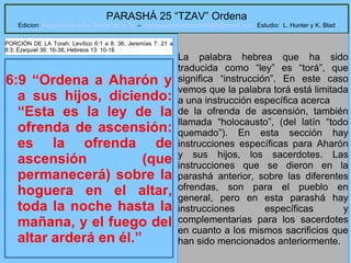 4
PARASHÁ 25 “TZAV” Ordena
Edicion: Regresando a las Raices de la Fe – regresandoalasraicesdelafe@gmail.com Estudio: L. Hunter y K. Blad
6:9 “Ordena a Aharón y
a sus hijos, diciendo:
“Esta es la ley de la
ofrenda de ascensión:
es la ofrenda de
ascensión (que
permanecerá) sobre la
hoguera en el altar,
toda la noche hasta la
mañana, y el fuego del
altar arderá en él.”
La palabra hebrea que ha sido
traducida como “ley” es “torá”, que
significa “instrucción”. En este caso
vemos que la palabra torá está limitada
a una instrucción específica acerca
de la ofrenda de ascensión, también
llamada “holocausto”, (del latín “todo
quemado”). En esta sección hay
instrucciones específicas para Aharón
y sus hijos, los sacerdotes. Las
instrucciones que se dieron en la
parashá anterior, sobre las diferentes
ofrendas, son para el pueblo en
general, pero en esta parashá hay
instrucciones específicas y
complementarias para los sacerdotes
en cuanto a los mismos sacrificios que
han sido mencionados anteriormente.
PORCIÓN DE LA Torah: Levítico 6:1 a 8: 36; Jeremías 7: 21 a
8:3; Ezequiel 36: 16-38; Hebreos 13: 10-16
 