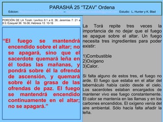 7
PARASHÁ 25 “TZAV” Ordena
Edicion: Regresando a las Raices de la Fe – regresandoalasraicesdelafe@gmail.com Estudio: L. Hunter y K. Blad
“El fuego se mantendrá
encendido sobre el altar; no
se apagará, sino que el
sacerdote quemará leña en
él todas las mañanas, y
pondrá sobre él la ofrenda
de ascensión, y quemará
sobre él la grasa de las
ofrendas de paz. El fuego
se mantendrá encendido
continuamente en el altar;
no se apagará.”
La Torá repite tres veces la
importancia de no dejar que el fuego
se apague sobre el altar. Un fuego
necesita tres ingredientes para poder
existir:
1)Combustible
2)Oxígeno
3)Calor.
Si falta alguno de estos tres, el fuego no
arde. El fuego que estaba en el altar del
tabernáculo había caído desde el cielo.
Los sacerdotes estaban encargados de
mantener vivo ese fuego constantemente.
El calor se mantenía en las llamas y en los
carbones encendidos. El oxígeno venía del
aire ambiental. Sólo hacía falta añadir la
leña.
PORCIÓN DE LA Torah: Levítico 6:1 a 8: 36; Jeremías 7: 21 a
8:3; Ezequiel 36: 16-38; Hebreos 13: 10-16
 