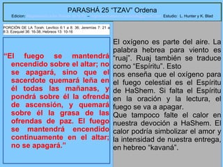 9
PARASHÁ 25 “TZAV” Ordena
Edicion: Regresando a las Raices de la Fe – regresandoalasraicesdelafe@gmail.com Estudio: L. Hunter y K. Blad
“El fuego se mantendrá
encendido sobre el altar; no
se apagará, sino que el
sacerdote quemará leña en
él todas las mañanas, y
pondrá sobre él la ofrenda
de ascensión, y quemará
sobre él la grasa de las
ofrendas de paz. El fuego
se mantendrá encendido
continuamente en el altar;
no se apagará.”
El oxígeno es parte del aire. La
palabra hebrea para viento es
“ruaj”. Ruaj también se traduce
como “Espíritu”. Esto
nos enseña que el oxígeno para
el fuego celestial es el Espíritu
de HaShem. Si falta el Espíritu
en la oración y la lectura, el
fuego se va a apagar.
Que tampoco falte el calor en
nuestra devoción a HaShem. El
calor podría simbolizar el amor y
la intensidad de nuestra entrega,
en hebreo “kavaná”.
PORCIÓN DE LA Torah: Levítico 6:1 a 8: 36; Jeremías 7: 21 a
8:3; Ezequiel 36: 16-38; Hebreos 13: 10-16
 