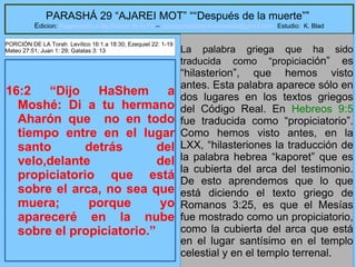 10
PARASHÁ 29 “AJAREI MOT” ““Después de la muerte””
Edicion: Regresando a las Raices de la Fe – regresandoalasraicesdelafe@gmail.com Estudio: K. Blad
16:2 “Dijo HaShem a
Moshé: Di a tu hermano
Aharón que no en todo
tiempo entre en el lugar
santo detrás del
velo,delante del
propiciatorio que está
sobre el arca, no sea que
muera; porque yo
apareceré en la nube
sobre el propiciatorio.”
La palabra griega que ha sido
traducida como “propiciación” es
“hilasterion”, que hemos visto
antes. Esta palabra aparece sólo en
dos lugares en los textos griegos
del Código Real. En Hebreos 9:5
fue traducida como “propiciatorio”.
Como hemos visto antes, en la
LXX, “hilasteriones la traducción de
la palabra hebrea “kaporet” que es
la cubierta del arca del testimonio.
De esto aprendemos que lo que
está diciendo el texto griego de
Romanos 3:25, es que el Mesías
fue mostrado como un propiciatorio,
como la cubierta del arca que está
en el lugar santísimo en el templo
celestial y en el templo terrenal.
PORCIÓN DE LA Torah Levítico 16:1 a 18:30; Ezequiel 22: 1-19
Mateo 27:51; Juan 1: 29; Galatas 3: 13
 