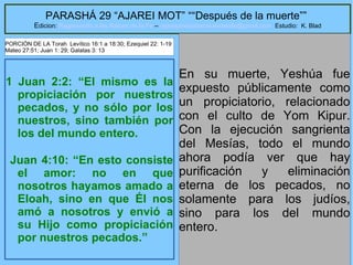 11
PARASHÁ 29 “AJAREI MOT” ““Después de la muerte””
Edicion: Regresando a las Raices de la Fe – regresandoalasraicesdelafe@gmail.com Estudio: K. Blad
1 Juan 2:2: “El mismo es la
propiciación por nuestros
pecados, y no sólo por los
nuestros, sino también por
los del mundo entero.
Juan 4:10: “En esto consiste
el amor: no en que
nosotros hayamos amado a
Eloah, sino en que Él nos
amó a nosotros y envió a
su Hijo como propiciación
por nuestros pecados.”
En su muerte, Yeshúa fue
expuesto públicamente como
un propiciatorio, relacionado
con el culto de Yom Kipur.
Con la ejecución sangrienta
del Mesías, todo el mundo
ahora podía ver que hay
purificación y eliminación
eterna de los pecados, no
solamente para los judíos,
sino para los del mundo
entero.
PORCIÓN DE LA Torah Levítico 16:1 a 18:30; Ezequiel 22: 1-19
Mateo 27:51; Juan 1: 29; Galatas 3: 13
 