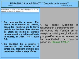 13
PARASHÁ 29 “AJAREI MOT” ““Después de la muerte””
Edicion: Regresando a las Raices de la Fe – regresandoalasraicesdelafe@gmail.com Estudio: K. Blad
1. Su misericordia y amor. Por
medio de la muerte de Yeshúa,
todos los hombres de la tierra
podrán ser hechos hijos eternos
de Eloah por medio del perdón
de sus pecados y la liberación de
la muerte, cf. Juan 3:16; 1 Juan
3:1.
1. Su fidelidad. En la muerte y
resurrección del Mesías en el
tercer día, HaShem cumple sus
promesas dadas a los profetas.
4. Su poder. Mediante la
resurrección y transformación
del cuerpo de Yeshúa en un
cuerpo inmortal y su glorificación
y supresión de todo dominio, se
ha manifestado su enorme
poder, cf. Efesios 1:19-21.
PORCIÓN DE LA Torah Levítico 16:1 a 18:30; Ezequiel 22: 1-19
Mateo 27:51; Juan 1: 29; Galatas 3: 13
 
