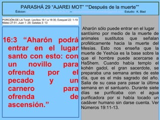 14
PARASHÁ 29 “AJAREI MOT” ““Después de la muerte””
Edicion: Regresando a las Raices de la Fe – regresandoalasraicesdelafe@gmail.com Estudio: K. Blad
16:3 “Aharón podrá
entrar en el lugar
santo con esto: con
un novillo para
ofrenda por el
pecado y un
carnero para
ofrenda de
ascensión.”
Aharón sólo puede entrar en el lugar
santísimo por medio de la muerte de
animales sustitutos que señalan
proféticamente hacia la muerte del
Mesías. Esto nos enseña que la
muerte de Yeshúa es la base sobre la
que el hombre puede acercarse a
HaShem. Cuando había templo el
kohén gadol, el gran sacerdote, se
preparaba una semana antes de este
día, que es el más sagrado del año.
Salia de su casa para pasar la última
semana en el santuario. Durante siete
días se purificaba con el agua
purificadora por si había tocado un
cadáver humano sin darse cuenta. Ver
Números 19:11-13.
PORCIÓN DE LA Torah Levítico 16:1 a 18:30; Ezequiel 22: 1-19
Mateo 27:51; Juan 1: 29; Galatas 3: 13
 