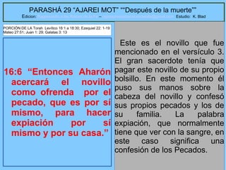 18
PARASHÁ 29 “AJAREI MOT” ““Después de la muerte””
Edicion: Regresando a las Raices de la Fe – regresandoalasraicesdelafe@gmail.com Estudio: K. Blad
16:6 “Entonces Aharón
acercará el novillo
como ofrenda por el
pecado, que es por sí
mismo, para hacer
expiación por sí
mismo y por su casa.”
Este es el novillo que fue
mencionado en el versículo 3.
El gran sacerdote tenía que
pagar este novillo de su propio
bolsillo. En este momento él
puso sus manos sobre la
cabeza del novillo y confesó
sus propios pecados y los de
su familia. La palabra
expiación, que normalmente
tiene que ver con la sangre, en
este caso significa una
confesión de los Pecados.
PORCIÓN DE LA Torah Levítico 16:1 a 18:30; Ezequiel 22: 1-19
Mateo 27:51; Juan 1: 29; Galatas 3: 13
 
