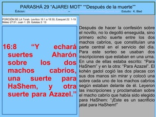 21
PARASHÁ 29 “AJAREI MOT” ““Después de la muerte””
Edicion: Regresando a las Raices de la Fe – regresandoalasraicesdelafe@gmail.com Estudio: K. Blad
16:8 “Y echará
suertes Aharón
sobre los dos
machos cabríos,
una suerte para
HaShem, y otra
suerte para Azazel.”
Después de hacer la confesión sobre
el novillo, no lo degolló enseguida, sino
primero echo suerte entre los dos
machos cabríos, que constituían una
parte central en el servicio del día.
Para este sorteo se usaban dos
inscripciones que estaban en una urna.
En una de ellas estaba escrito: “Para
HaShem” y en la otra: “Para Azazel”. El
kohén gadol cogió las dos placas con
sus dos manos sin mirar y colocó una
sobre cada uno de los machos cabríos
según estaban delante de él. Leyeron
las inscripciones y proclamaban sobre
el macho cabrío que había sido elegido
para HaShem: “¡Este es un sacrificio
jatat para HaShem!”
PORCIÓN DE LA Torah Levítico 16:1 a 18:30; Ezequiel 22: 1-19
Mateo 27:51; Juan 1: 29; Galatas 3: 13
 