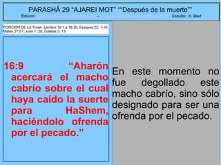 22
PARASHÁ 29 “AJAREI MOT” ““Después de la muerte””
Edicion: Regresando a las Raices de la Fe – regresandoalasraicesdelafe@gmail.com Estudio: K. Blad
16:9 “Aharón
acercará el macho
cabrío sobre el cual
haya caído la suerte
para HaShem,
haciéndolo ofrenda
por el pecado.”
En este momento no
fue degollado este
macho cabrío, sino sólo
designado para ser una
ofrenda por el pecado.
PORCIÓN DE LA Torah Levítico 16:1 a 18:30; Ezequiel 22: 1-19
Mateo 27:51; Juan 1: 29; Galatas 3: 13
 