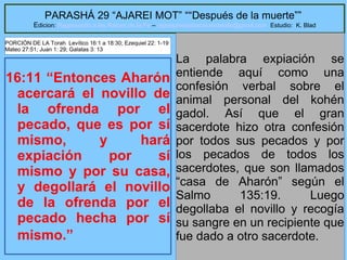 24
PARASHÁ 29 “AJAREI MOT” ““Después de la muerte””
Edicion: Regresando a las Raices de la Fe – regresandoalasraicesdelafe@gmail.com Estudio: K. Blad
16:11 “Entonces Aharón
acercará el novillo de
la ofrenda por el
pecado, que es por sí
mismo, y hará
expiación por sí
mismo y por su casa,
y degollará el novillo
de la ofrenda por el
pecado hecha por sí
mismo.”
La palabra expiación se
entiende aquí como una
confesión verbal sobre el
animal personal del kohén
gadol. Así que el gran
sacerdote hizo otra confesión
por todos sus pecados y por
los pecados de todos los
sacerdotes, que son llamados
“casa de Aharón” según el
Salmo 135:19. Luego
degollaba el novillo y recogía
su sangre en un recipiente que
fue dado a otro sacerdote.
PORCIÓN DE LA Torah Levítico 16:1 a 18:30; Ezequiel 22: 1-19
Mateo 27:51; Juan 1: 29; Galatas 3: 13
 
