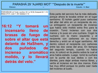 25
PARASHÁ 29 “AJAREI MOT” ““Después de la muerte””
Edicion: Regresando a las Raices de la Fe – regresandoalasraicesdelafe@gmail.com Estudio: K. Blad
16:12 “Y tomará un
incensario lleno de
brasas de fuego de
sobre el altar que está
delante de HaShem, y
dos puñados de
incienso aromático
molido, y lo llevará
detrás del velo.”
Esta parte del servicio fue la más delicada,
porque ahora le tocaba entrar en el lugar
santísimo. El kohén gadol puso carbones
del altar del atrio en un recipiente de oro.
Le entregaron un recipiente de incienso
que había sido molido extra fino para la
ocasión. Tomó incienso con sus dos
manos y lo puso en una cuchara. Cogió la
cuchara con la mano izquierda y el
recipiente con carbones en su mano
derecha y entró en el lugar santísimo. Allí
dentro colocó el recipiente con carbones
entre las dos varas del arca. En tiempos
del segundo templo, cuando no había
arca, lo colocó en la piedra sobre la cual el
arca había estado. Luego tomó la cuchara
con la punta de sus dedos o con los
dientes, para dejar ambas manos libres, y
vertía el incienso en las dos manos. Esto
fue muy difícil porque no podía caer nada
del incienso al suelo.
PORCIÓN DE LA Torah Levítico 16:1 a 18:30; Ezequiel 22: 1-19
Mateo 27:51; Juan 1: 29; Galatas 3: 13
 