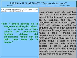 30
PARASHÁ 29 “AJAREI MOT” ““Después de la muerte””
Edicion: Regresando a las Raices de la Fe – regresandoalasraicesdelafe@gmail.com Estudio: K. Blad
16:14 “Tomará además de la
sangre del novillo y la rociará
con su dedo en el lado
oriental del propiciatorio;
también delante del
propiciatorio rociará con su
dedo siete veces de la
sangre.”
Esta sangre viene del sacrificio
personal de Aharón que el otro
sacerdote había estado moviendo
en su recipiente para que no
coagulara. Ahora el kohén gadol
toma esa sangre y entra por
segunda vez en el lugar santísimo.
Allí esparce la sangre con su dedo
hacia el lado oriental del
propiciatorio una vez hacia arriba y
siete veces hacia abajo sin que la
sangre llegue a tocar el arca.
Cuenta con voz alta mientras
esparce la sangre: Uno (hacia
arriba), uno y uno (hacia abajo),
uno y dos, uno y tres... uno y siete.
De esa manera no se equivocó.
PORCIÓN DE LA Torah Levítico 16:1 a 18:30; Ezequiel 22: 1-19
Mateo 27:51; Juan 1: 29; Galatas 3: 13
 