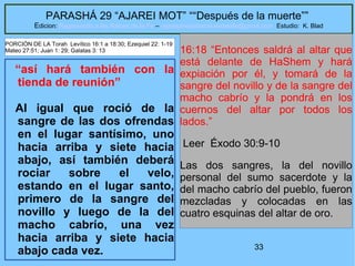 33
PARASHÁ 29 “AJAREI MOT” ““Después de la muerte””
Edicion: Regresando a las Raices de la Fe – regresandoalasraicesdelafe@gmail.com Estudio: K. Blad
“así hará también con la
tienda de reunión”
Al igual que roció de la
sangre de las dos ofrendas
en el lugar santísimo, uno
hacia arriba y siete hacia
abajo, así también deberá
rociar sobre el velo,
estando en el lugar santo,
primero de la sangre del
novillo y luego de la del
macho cabrío, una vez
hacia arriba y siete hacia
abajo cada vez.
16:18 “Entonces saldrá al altar que
está delante de HaShem y hará
expiación por él, y tomará de la
sangre del novillo y de la sangre del
macho cabrío y la pondrá en los
cuernos del altar por todos los
lados.”
Leer Éxodo 30:9-10
Las dos sangres, la del novillo
personal del sumo sacerdote y la
del macho cabrío del pueblo, fueron
mezcladas y colocadas en las
cuatro esquinas del altar de oro.
PORCIÓN DE LA Torah Levítico 16:1 a 18:30; Ezequiel 22: 1-19
Mateo 27:51; Juan 1: 29; Galatas 3: 13
 