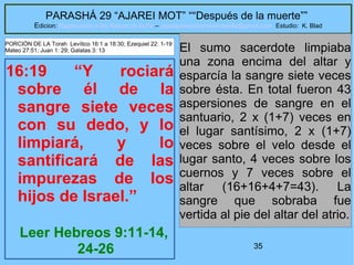 35
PARASHÁ 29 “AJAREI MOT” ““Después de la muerte””
Edicion: Regresando a las Raices de la Fe – regresandoalasraicesdelafe@gmail.com Estudio: K. Blad
16:19 “Y rociará
sobre él de la
sangre siete veces
con su dedo, y lo
limpiará, y lo
santificará de las
impurezas de los
hijos de Israel.”
Leer Hebreos 9:11-14,
24-26
El sumo sacerdote limpiaba
una zona encima del altar y
esparcía la sangre siete veces
sobre ésta. En total fueron 43
aspersiones de sangre en el
santuario, 2 x (1+7) veces en
el lugar santísimo, 2 x (1+7)
veces sobre el velo desde el
lugar santo, 4 veces sobre los
cuernos y 7 veces sobre el
altar (16+16+4+7=43). La
sangre que sobraba fue
vertida al pie del altar del atrio.
PORCIÓN DE LA Torah Levítico 16:1 a 18:30; Ezequiel 22: 1-19
Mateo 27:51; Juan 1: 29; Galatas 3: 13
 