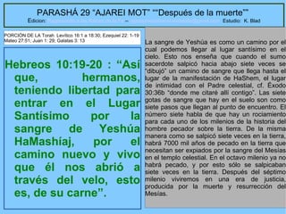 36
PARASHÁ 29 “AJAREI MOT” ““Después de la muerte””
Edicion: Regresando a las Raices de la Fe – regresandoalasraicesdelafe@gmail.com Estudio: K. Blad
Hebreos 10:19-20 : “Así
que, hermanos,
teniendo libertad para
entrar en el Lugar
Santísimo por la
sangre de Yeshúa
HaMashíaj, por el
camino nuevo y vivo
que él nos abrió a
través del velo, esto
es, de su carne”.
La sangre de Yeshúa es como un camino por el
cual podemos llegar al lugar santísimo en el
cielo. Esto nos enseña que cuando el sumo
sacerdote salpicó hacia abajo siete veces se
“dibujó” un camino de sangre que llega hasta el
lugar de la manifestación de HaShem, el lugar
de intimidad con el Padre celestial, cf. Éxodo
30:36b “donde me citaré allí contigo”. Las siete
gotas de sangre que hay en el suelo son como
siete pasos que llegan al punto de encuentro. El
número siete habla de que hay un rociamiento
para cada uno de los milenios de la historia del
hombre pecador sobre la tierra. De la misma
manera como se salpicó siete veces en la tierra,
habrá 7000 mil años de pecado en la tierra que
necesitan ser expiados por la sangre del Mesías
en el templo celestial. En el octavo milenio ya no
habrá pecado, y por esto sólo se salpicaban
siete veces en la tierra. Después del séptimo
milenio viviremos en una era de justicia,
producida por la muerte y resurrección del
Mesías.
PORCIÓN DE LA Torah Levítico 16:1 a 18:30; Ezequiel 22: 1-19
Mateo 27:51; Juan 1: 29; Galatas 3: 13
 