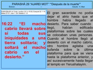 38
PARASHÁ 29 “AJAREI MOT” ““Después de la muerte””
Edicion: Regresando a las Raices de la Fe – regresandoalasraicesdelafe@gmail.com Estudio: K. Blad
16:22 “El macho
cabrío llevará sobre
sí todas sus
iniquidades a una
tierra solitaria; y
soltará el macho
cabrío en el
desierto.”
El gran sacerdote no podía
dejar el atrio hasta que el
hombre había llegado al
desierto. Para saber cuando
llegó, habían edificado
plataformas sobre las cuales
se colocaban unas personas.
Cuando el hombre llegó al
desierto con el macho cabrío,
otro hombre agitaba una
bufanda sobre la última
plataforma para que se viera
hasta la plataforma anterior, y
así sucesivamente hasta llegar
al templo en Yerushalayim.
PORCIÓN DE LA Torah Levítico 16:1 a 18:30; Ezequiel 22: 1-19
Mateo 27:51; Juan 1: 29; Galatas 3: 13
 