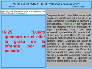 42
PARASHÁ 29 “AJAREI MOT” ““Después de la muerte””
Edicion: Regresando a las Raices de la Fe – regresandoalasraicesdelafe@gmail.com Estudio: K. Blad
16:25 “Luego
quemará en el altar
la grasa de la
ofrenda por el
pecado.”
Después de esto cambiaba su ropa de
nuevo por cuarta vez para entrar en el
lugar santísimo y recoger la cuchara y
el incensario. Hebreos 9:4 no habla del
altar del incienso como si estuviera en
lugar santísimo, sino de este
incensario que estaba allí durante todo
el servicio de Yom Kipur. En el texto
griego de Hebreos 9:4 no aparece la
palabra “altar”. Después de sacar la
cuchara y el incensario del lugar
santísimo, el gran sacerdote cambia la
ropa de nuevo para sacrificar los
últimos sacrificios adicionales, musaf,
del día y presentar la ofrenda diaria del
cordero de la tarde y quemar el
incienso diario sobre el altar de oro.
PORCIÓN DE LA Torah Levítico 16:1 a 18:30; Ezequiel 22: 1-19
Mateo 27:51; Juan 1: 29; Galatas 3: 13
 