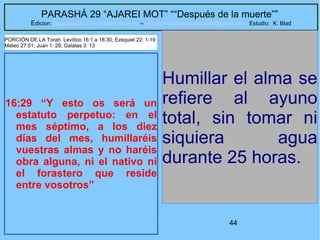 44
PARASHÁ 29 “AJAREI MOT” ““Después de la muerte””
Edicion: Regresando a las Raices de la Fe – regresandoalasraicesdelafe@gmail.com Estudio: K. Blad
16:29 “Y esto os será un
estatuto perpetuo: en el
mes séptimo, a los diez
días del mes, humillaréis
vuestras almas y no haréis
obra alguna, ni el nativo ni
el forastero que reside
entre vosotros”
Humillar el alma se
refiere al ayuno
total, sin tomar ni
siquiera agua
durante 25 horas.
PORCIÓN DE LA Torah Levítico 16:1 a 18:30; Ezequiel 22: 1-19
Mateo 27:51; Juan 1: 29; Galatas 3: 13
 