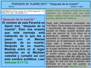 5
PARASHÁ 29 “AJAREI MOT” ““Después de la muerte””
Edicion: Regresando a las Raices de la Fe – regresandoalasraicesdelafe@gmail.com Estudio: K. Blad
“después de la muerte”
El nombre de esta Parashá es
Ajarei mot, “después de la
muerte”. Esto nos enseña
que este mensaje está
hablando de lo que iba a
pasar con el Mesías
después de su muerte.
Después de su muerte,
Mashíaj entró en el lugar
santísimo en el Mishkán
celestial y cumplió así con
esta sombra profética. Leer
Hebreos 9:11-12.
Levítico 16:30: “porque en este día se hará
expiación por vosotros para que seáis
limpios; seréis limpios de todos vuestros
pecados delante de HaShem.”
Pesaj está íntimamente conectado con
Yom Kipur. De la misma manera la muerte
y resurrección del Mesías Yeshúa, que
sucedió en Pesaj, cumplió también gran
parte del servicio de Yom Kipur en el
tabernáculo celestial. Como el sumo
sacerdote no solamente entró en el lugar
santísimo en el tabernáculo terrenal, sino
luego salió y bendijo al pueblo, así
sabemos que el Mesías no se va a quedar
en el lugar santísimo en el cielo, sino salir
de allí para bendecir a los hijos de Israel y
el mundo entero. Así que Mashíaj ha
cumplido sólo la mitad del culto de Yom
Kipur. Con su regreso a la tierra cumplirá
el resto. En ese día todo el pecado será
eliminado en los que han puesto su
esperanza en él. Leer Hebreos 9:27-28.
PORCIÓN DE LA Torah Levítico 16:1 a 18:30; Ezequiel 22: 1-19
Mateo 27:51; Juan 1: 29; Galatas 3: 13
 