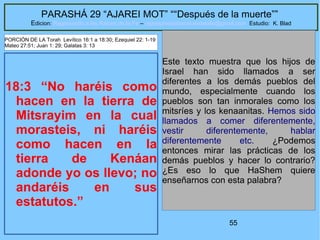 55
PARASHÁ 29 “AJAREI MOT” ““Después de la muerte””
Edicion: Regresando a las Raices de la Fe – regresandoalasraicesdelafe@gmail.com Estudio: K. Blad
18:3 “No haréis como
hacen en la tierra de
Mitsrayim en la cual
morasteis, ni haréis
como hacen en la
tierra de Kenáan
adonde yo os llevo; no
andaréis en sus
estatutos.”
Este texto muestra que los hijos de
Israel han sido llamados a ser
diferentes a los demás pueblos del
mundo, especialmente cuando los
pueblos son tan inmorales como los
mitsríes y los kenaanitas. Hemos sido
llamados a comer diferentemente,
vestir diferentemente, hablar
diferentemente etc. ¿Podemos
entonces mirar las prácticas de los
demás pueblos y hacer lo contrario?
¿Es eso lo que HaShem quiere
enseñarnos con esta palabra?
PORCIÓN DE LA Torah Levítico 16:1 a 18:30; Ezequiel 22: 1-19
Mateo 27:51; Juan 1: 29; Galatas 3: 13
 