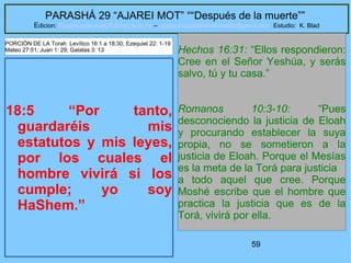59
PARASHÁ 29 “AJAREI MOT” ““Después de la muerte””
Edicion: Regresando a las Raices de la Fe – regresandoalasraicesdelafe@gmail.com Estudio: K. Blad
18:5 “Por tanto,
guardaréis mis
estatutos y mis leyes,
por los cuales el
hombre vivirá si los
cumple; yo soy
HaShem.”
Hechos 16:31: “Ellos respondieron:
Cree en el Señor Yeshúa, y serás
salvo, tú y tu casa.”
Romanos 10:3-10: “Pues
desconociendo la justicia de Eloah
y procurando establecer la suya
propia, no se sometieron a la
justicia de Eloah. Porque el Mesías
es la meta de la Torá para justicia
a todo aquel que cree. Porque
Moshé escribe que el hombre que
practica la justicia que es de la
Torá, vivirá por ella.
PORCIÓN DE LA Torah Levítico 16:1 a 18:30; Ezequiel 22: 1-19
Mateo 27:51; Juan 1: 29; Galatas 3: 13
 