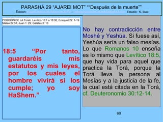 60
PARASHÁ 29 “AJAREI MOT” ““Después de la muerte””
Edicion: Regresando a las Raices de la Fe – regresandoalasraicesdelafe@gmail.com Estudio: K. Blad
18:5 “Por tanto,
guardaréis mis
estatutos y mis leyes,
por los cuales el
hombre vivirá si los
cumple; yo soy
HaShem.”
No hay contradicción entre
Moshé y Yeshúa. Si fuese así,
Yeshúa sería un falso mesías.
Lo que Romanos 10 enseña
es lo mismo que Levítico 18:5,
que hay vida para aquel que
practica la Torá, porque la
Torá lleva la persona al
Mesías y a la justicia de la fe,
la cual está citada en la Torá,
cf. Deuteronomio 30:12-14.
PORCIÓN DE LA Torah Levítico 16:1 a 18:30; Ezequiel 22: 1-19
Mateo 27:51; Juan 1: 29; Galatas 3: 13
 