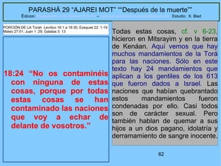 62
PARASHÁ 29 “AJAREI MOT” ““Después de la muerte””
Edicion: Regresando a las Raices de la Fe – regresandoalasraicesdelafe@gmail.com Estudio: K. Blad
18:24 “No os contaminéis
con ninguna de estas
cosas, porque por todas
estas cosas se han
contaminado las naciones
que voy a echar de
delante de vosotros.”
Todas estas cosas, cf. v 6-23,
hicieron en Mitsrayim y en la tierra
de Kenáan. Aquí vemos que hay
muchos mandamientos de la Torá
para las naciones. Sólo en este
texto hay 24 mandamientos que
aplican a los gentiles de los 613
que fueron dados a Israel. Las
naciones que habían quebrantado
estos mandamientos fueron
condenadas por ello. Casi todos
son de carácter sexual. Pero
también hablan de quemar a sus
hijos a un dios pagano, idolatría y
derramamiento de sangre inocente.
PORCIÓN DE LA Torah Levítico 16:1 a 18:30; Ezequiel 22: 1-19
Mateo 27:51; Juan 1: 29; Galatas 3: 13
 