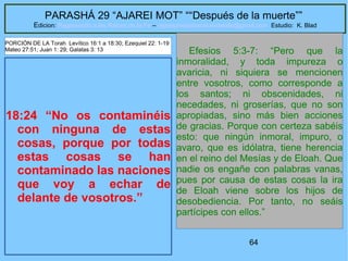 64
PARASHÁ 29 “AJAREI MOT” ““Después de la muerte””
Edicion: Regresando a las Raices de la Fe – regresandoalasraicesdelafe@gmail.com Estudio: K. Blad
18:24 “No os contaminéis
con ninguna de estas
cosas, porque por todas
estas cosas se han
contaminado las naciones
que voy a echar de
delante de vosotros.”
Efesios 5:3-7: “Pero que la
inmoralidad, y toda impureza o
avaricia, ni siquiera se mencionen
entre vosotros, como corresponde a
los santos; ni obscenidades, ni
necedades, ni groserías, que no son
apropiadas, sino más bien acciones
de gracias. Porque con certeza sabéis
esto: que ningún inmoral, impuro, o
avaro, que es idólatra, tiene herencia
en el reino del Mesías y de Eloah. Que
nadie os engañe con palabras vanas,
pues por causa de estas cosas la ira
de Eloah viene sobre los hijos de
desobediencia. Por tanto, no seáis
partícipes con ellos.”
PORCIÓN DE LA Torah Levítico 16:1 a 18:30; Ezequiel 22: 1-19
Mateo 27:51; Juan 1: 29; Galatas 3: 13
 