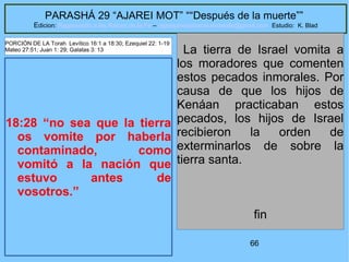 66
PARASHÁ 29 “AJAREI MOT” ““Después de la muerte””
Edicion: Regresando a las Raices de la Fe – regresandoalasraicesdelafe@gmail.com Estudio: K. Blad
18:28 “no sea que la tierra
os vomite por haberla
contaminado, como
vomitó a la nación que
estuvo antes de
vosotros.”
La tierra de Israel vomita a
los moradores que comenten
estos pecados inmorales. Por
causa de que los hijos de
Kenáan practicaban estos
pecados, los hijos de Israel
recibieron la orden de
exterminarlos de sobre la
tierra santa.
fin
PORCIÓN DE LA Torah Levítico 16:1 a 18:30; Ezequiel 22: 1-19
Mateo 27:51; Juan 1: 29; Galatas 3: 13
 