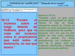 67
PARASHÁ 29 “AJAREI MOT” ““Después de la muerte””
Edicion: Regresando a las Raices de la Fe – regresandoalasraicesdelafe@gmail.com Estudio: K. Blad
16:13 “Pondrá el
incienso sobre el
fuego delante de
HaShem, para que la
nube del incienso
cubra el propiciatorio
que está sobre el
testimonio, no sea que
muera.”
Hebreos 4:14-16:
“Teniendo, pues, un gran sumo
sacerdote que trascendió los cielos,
Yeshúa, el Hijo de Eloah,
retengamos nuestra fe. Porque no
tenemos un sumo sacerdote que no
pueda compadecerse de nuestras
flaquezas, sino uno que ha sido
tentado en todo como nosotros,
pero sin pecado. Por tanto,
acerquémonos con confianza al
trono de la gracia para que
recibamos misericordia, y hallemos
gracia para la ayuda oportuna.”
PORCIÓN DE LA Torah Levítico 16:1 a 18:30; Ezequiel 22: 1-19
Mateo 27:51; Juan 1: 29; Galatas 3: 13
 