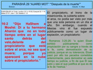 9
PARASHÁ 29 “AJAREI MOT” ““Después de la muerte””
Edicion: Regresando a las Raices de la Fe – regresandoalasraicesdelafe@gmail.com Estudio: K. Blad
16:2 “Dijo HaShem a
Moshé: Di a tu hermano
Aharón que no en todo
tiempo entre en el lugar
santo detrás del
velo,delante del
propiciatorio que está
sobre el arca, no sea que
muera; porque yo
apareceré en la nube
sobre el propiciatorio.”
El propiciatorio, el trono de la
misericordia, la cubierta sobre
el arca, no podía ser visto por más
que una sola persona en un día al
año. Sin embargo, cuando el
Mesías vino él fue expuesto
públicamente como un lugar de
expiación, un propiciatorio:
Romanos 3:25-26: “a quien Eloah
exhibió públicamente como
propiciación por su sangre a través de
la fe, como demostración de su
justicia, porque en su tolerancia, Eloah
pasó por alto los pecados cometidos
anteriormente, para demostrar en este
tiempo su justicia, a fin de que Él sea
justo y sea el que justifica al que es de
la fe de Yeshúa.”
PORCIÓN DE LA Torah Levítico 16:1 a 18:30; Ezequiel 22: 1-19
Mateo 27:51; Juan 1: 29; Galatas 3: 13
 