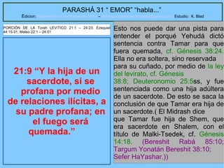 10
PARASHÁ 31 “ EMOR” “habla...”
Edicion: Regresando a las Raices de la Fe – regresandoalasraicesdelafe@gmail.com Estudio: K. Blad
21:9 “Y la hija de un
sacerdote, si se
profana por medio
de relaciones ilícitas, a
su padre profana; en
el fuego será
quemada.”
Esto nos puede dar una pista para
entender el porqué Yehudá dictó
sentencia contra Tamar para que
fuera quemada, cf. Génesis 38:24.
Ella no era soltera, sino reservada
para su cuñado, por medio de la ley
del levirato, cf. Génesis
38:8; Deuteronomio 25:5ss, y fue
sentenciada como una hija adúltera
de un sacerdote. De esto se saca la
conclusión de que Tamar era hija de
un sacerdote.( El Midrash dice
que Tamar fue hija de Shem, que
era sacerdote en Shalem, con el
título de Malki-Tsedek, cf. Génesis
14:18. (Bereshit Rabá 85:10;
Targum Yonatán Bereshit 38:10;
Sefer HaYashar.))
PORCIÓN DE LA Torah LEVíTICO 21:1 – 24:23; Ezequiel
44:15-31; Mateo 22:1 – 24:51
 