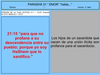 15
PARASHÁ 31 “ EMOR” “habla...”
Edicion: Regresando a las Raices de la Fe – regresandoalasraicesdelafe@gmail.com Estudio: K. Blad
21:15 “para que no
profane a su
descendencia entre su
pueblo; porque yo soy
HaShem que lo
santifico.”
Los hijos de un sacerdote que
nacen de una unión ilícita son
profanos para el sacerdocio.
PORCIÓN DE LA Torah LEVíTICO 21:1 – 24:23; Ezequiel
44:15-31; Mateo 22:1 – 24:51
 