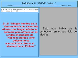 19
PARASHÁ 31 “ EMOR” “habla...”
Edicion: Regresando a las Raices de la Fe – regresandoalasraicesdelafe@gmail.com Estudio: K. Blad
21:21 “Ningún hombre de la
descendencia del sacerdote
Aharón que tenga defecto se
acercará para ofrecer las of-
rendas encendidas de
HaShem; porque tiene
defecto no se
acercará para ofrecer el
alimento de su Elohim.”
Esto nos habla de la
perfección en el sacrificio del
Mesías.
PORCIÓN DE LA Torah LEVíTICO 21:1 – 24:23; Ezequiel
44:15-31; Mateo 22:1 – 24:51
 
