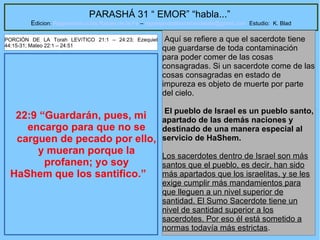27
PARASHÁ 31 “ EMOR” “habla...”
Edicion: Regresando a las Raices de la Fe – regresandoalasraicesdelafe@gmail.com Estudio: K. Blad
22:9 “Guardarán, pues, mi
encargo para que no se
carguen de pecado por ello,
y mueran porque la
profanen; yo soy
HaShem que los santifico.”
Aquí se refiere a que el sacerdote tiene
que guardarse de toda contaminación
para poder comer de las cosas
consagradas. Si un sacerdote come de las
cosas consagradas en estado de
impureza es objeto de muerte por parte
del cielo.
El pueblo de Israel es un pueblo santo,
apartado de las demás naciones y
destinado de una manera especial al
servicio de HaShem.
Los sacerdotes dentro de Israel son más
santos que el pueblo, es decir, han sido
más apartados que los israelitas, y se les
exige cumplir más mandamientos para
que lleguen a un nivel superior de
santidad. El Sumo Sacerdote tiene un
nivel de santidad superior a los
sacerdotes. Por eso él está sometido a
normas todavía más estrictas.
PORCIÓN DE LA Torah LEVíTICO 21:1 – 24:23; Ezequiel
44:15-31; Mateo 22:1 – 24:51
 