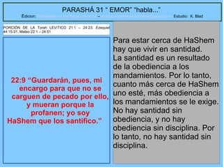 29
PARASHÁ 31 “ EMOR” “habla...”
Edicion: Regresando a las Raices de la Fe – regresandoalasraicesdelafe@gmail.com Estudio: K. Blad
22:9 “Guardarán, pues, mi
encargo para que no se
carguen de pecado por ello,
y mueran porque la
profanen; yo soy
HaShem que los santifico.”
Para estar cerca de HaShem
hay que vivir en santidad.
La santidad es un resultado
de la obediencia a los
mandamientos. Por lo tanto,
cuanto más cerca de HaShem
uno esté, más obediencia a
los mandamientos se le exige.
No hay santidad sin
obediencia, y no hay
obediencia sin disciplina. Por
lo tanto, no hay santidad sin
disciplina.
PORCIÓN DE LA Torah LEVíTICO 21:1 – 24:23; Ezequiel
44:15-31; Mateo 22:1 – 24:51
 