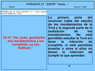 36
PARASHÁ 31 “ EMOR” “habla...”
Edicion: Regresando a las Raices de la Fe – regresandoalasraicesdelafe@gmail.com Estudio: K. Blad
22:31 “Así, pues, guardaréis
mis mandamientos y los
cumpliréis; yo soy
HaShem.”
PORCIÓN DE LA Torah LEVíTICO 21:1 – 24:23; Ezequiel
44:15-31; Mateo 22:1 – 24:51
La primera parte del
versículo habla del estudio
de los mandamientos de la
Torá y la segunda parte de la
realización de los
mandamientos. No está
permitido estudiar la Torá sin
tener la intención de
cumplirla, ni está permitido
enseñar a otros si ellos no
tienen la intención de
cumplir lo que aprendan.
 