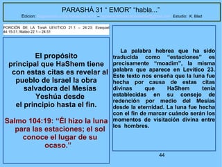 44
PARASHÁ 31 “ EMOR” “habla...”
Edicion: Regresando a las Raices de la Fe – regresandoalasraicesdelafe@gmail.com Estudio: K. Blad
El propósito
principal que HaShem tiene
con estas citas es revelar al
pueblo de Israel la obra
salvadora del Mesías
Yeshúa desde
el principio hasta el fin.
Salmo 104:19: “Él hizo la luna
para las estaciones; el sol
conoce el lugar de su
ocaso.”
PORCIÓN DE LA Torah LEVíTICO 21:1 – 24:23; Ezequiel
44:15-31; Mateo 22:1 – 24:51
La palabra hebrea que ha sido
traducida como “estaciones” es
precisamente “moadim”, la misma
palabra que aparece en Levítico 23.
Este texto nos enseña que la luna fue
hecha por causa de estas citas
divinas que HaShem tenía
establecidas en su consejo de
redención por medio del Mesías
desde la eternidad. La luna fue hecha
con el fin de marcar cuándo serán los
momentos de visitación divina entre
los hombres.
 