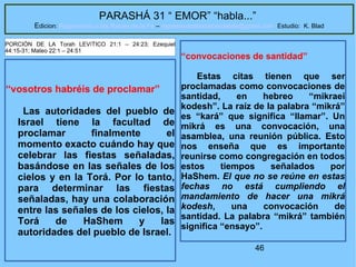 46
PARASHÁ 31 “ EMOR” “habla...”
Edicion: Regresando a las Raices de la Fe – regresandoalasraicesdelafe@gmail.com Estudio: K. Blad
“vosotros habréis de proclamar”
Las autoridades del pueblo de
Israel tiene la facultad de
proclamar finalmente el
momento exacto cuándo hay que
celebrar las fiestas señaladas,
basándose en las señales de los
cielos y en la Torá. Por lo tanto,
para determinar las fiestas
señaladas, hay una colaboración
entre las señales de los cielos, la
Torá de HaShem y las
autoridades del pueblo de Israel.
PORCIÓN DE LA Torah LEVíTICO 21:1 – 24:23; Ezequiel
44:15-31; Mateo 22:1 – 24:51
“convocaciones de santidad”
Estas citas tienen que ser
proclamadas como convocaciones de
santidad, en hebreo “mikraei
kodesh”. La raíz de la palabra “mikrá”
es “kará” que significa “llamar”. Un
mikrá es una convocación, una
asamblea, una reunión pública. Esto
nos enseña que es importante
reunirse como congregación en todos
estos tiempos señalados por
HaShem. El que no se reúne en estas
fechas no está cumpliendo el
mandamiento de hacer una mikrá
kodesh, una convocación de
santidad. La palabra “mikrá” también
significa “ensayo”.
 